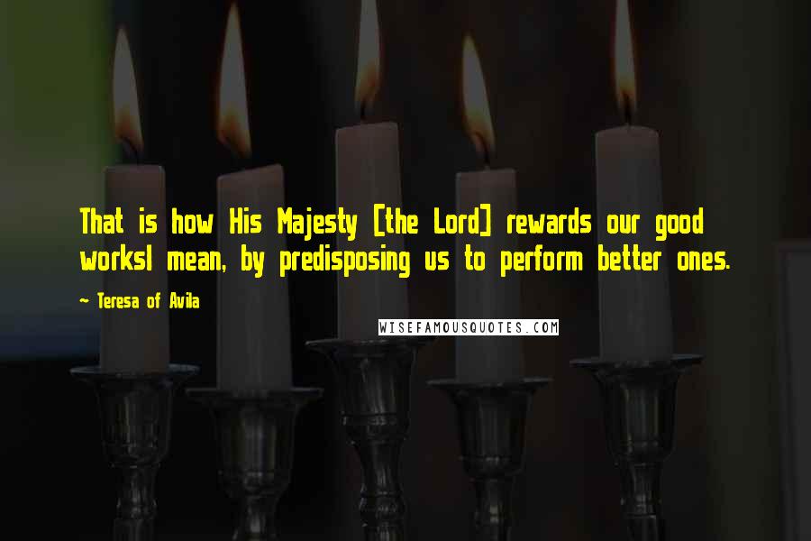 Teresa Of Avila Quotes: That is how His Majesty [the Lord] rewards our good worksI mean, by predisposing us to perform better ones.