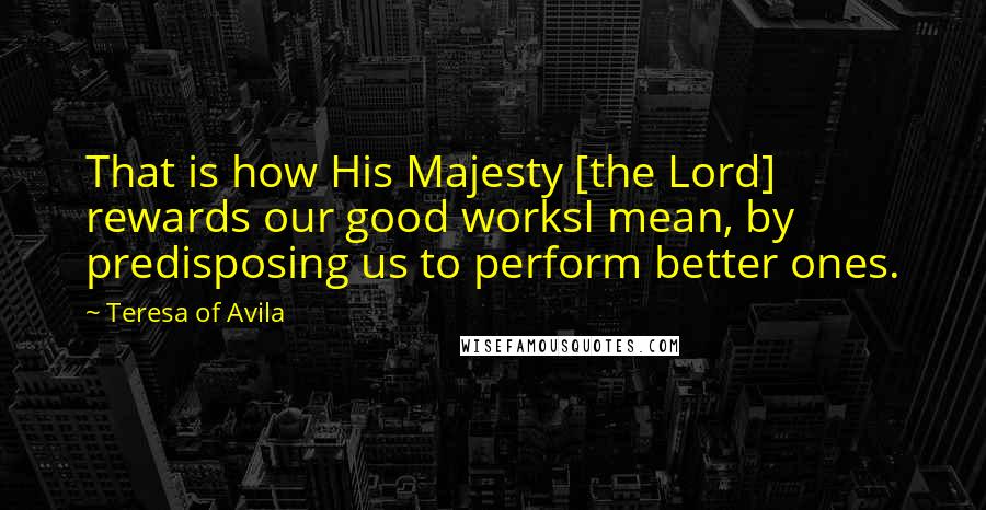 Teresa Of Avila Quotes: That is how His Majesty [the Lord] rewards our good worksI mean, by predisposing us to perform better ones.