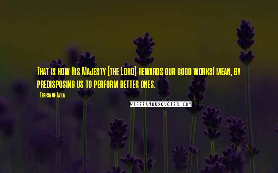 Teresa Of Avila Quotes: That is how His Majesty [the Lord] rewards our good worksI mean, by predisposing us to perform better ones.