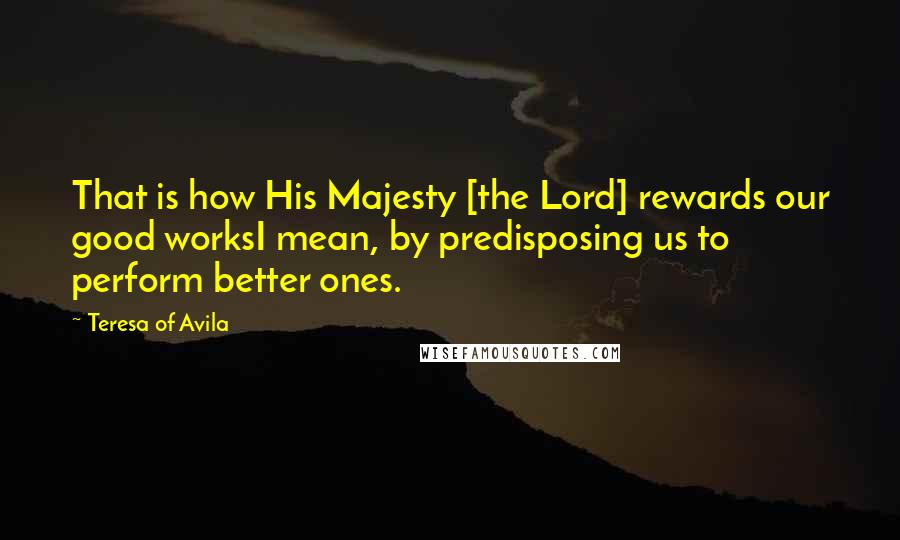 Teresa Of Avila Quotes: That is how His Majesty [the Lord] rewards our good worksI mean, by predisposing us to perform better ones.