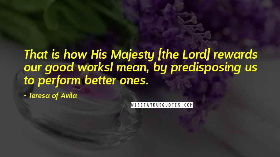 Teresa Of Avila Quotes: That is how His Majesty [the Lord] rewards our good worksI mean, by predisposing us to perform better ones.