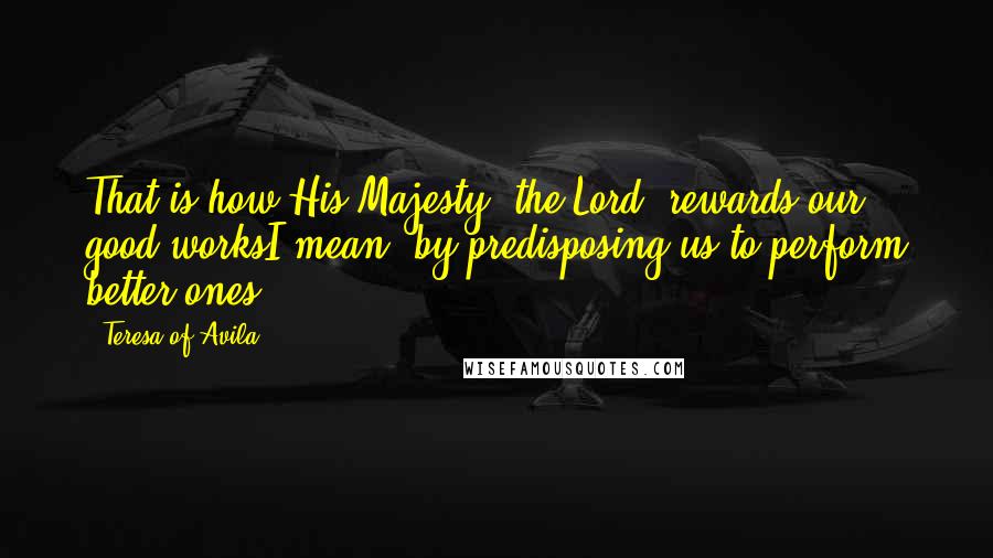 Teresa Of Avila Quotes: That is how His Majesty [the Lord] rewards our good worksI mean, by predisposing us to perform better ones.