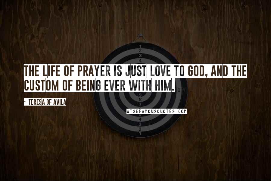 Teresa Of Avila Quotes: The life of prayer is just love to God, and the custom of being ever with Him.