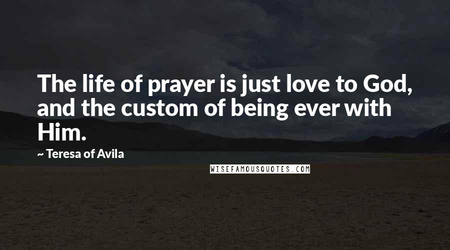 Teresa Of Avila Quotes: The life of prayer is just love to God, and the custom of being ever with Him.