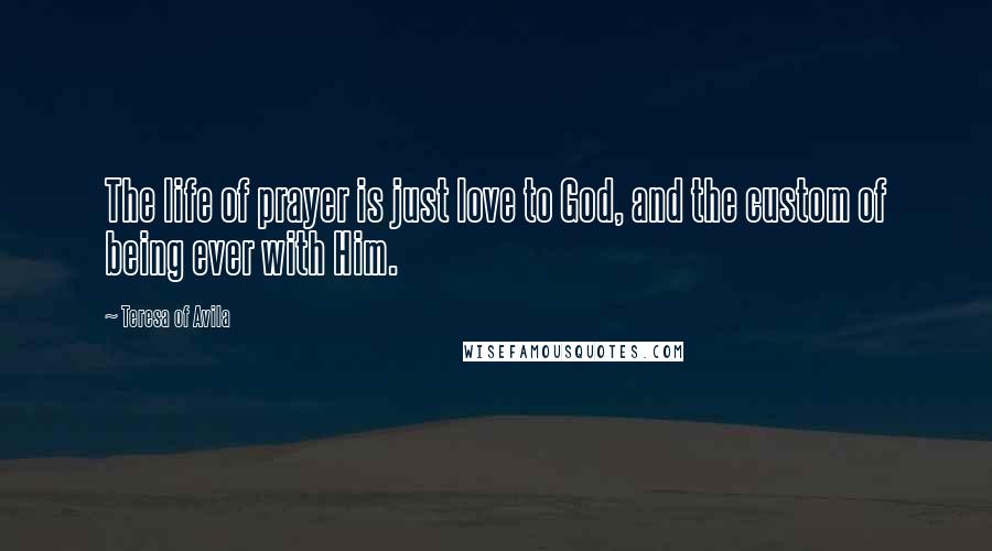 Teresa Of Avila Quotes: The life of prayer is just love to God, and the custom of being ever with Him.