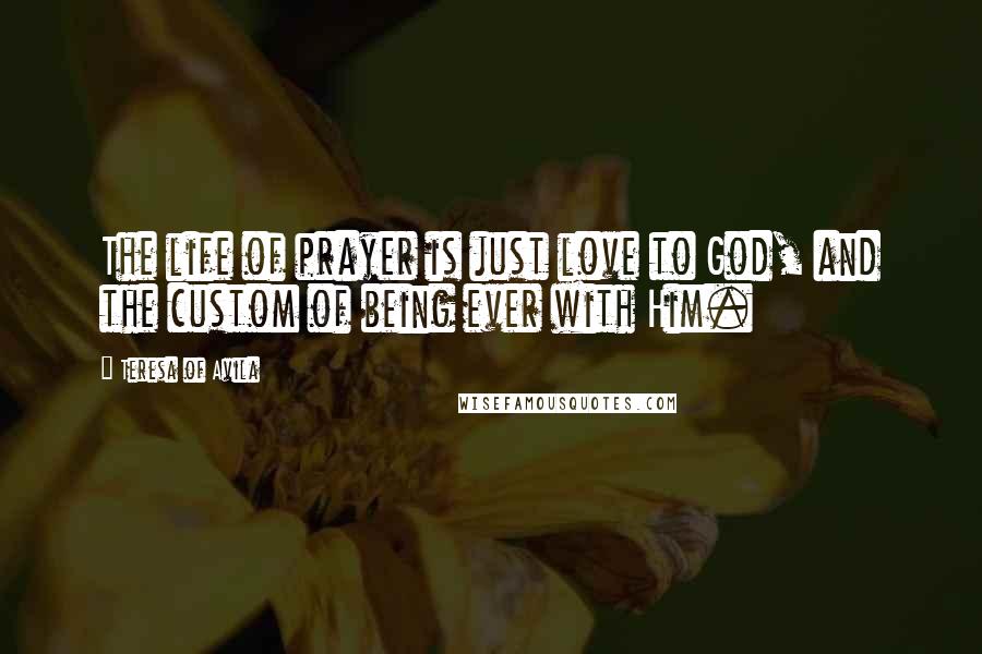 Teresa Of Avila Quotes: The life of prayer is just love to God, and the custom of being ever with Him.