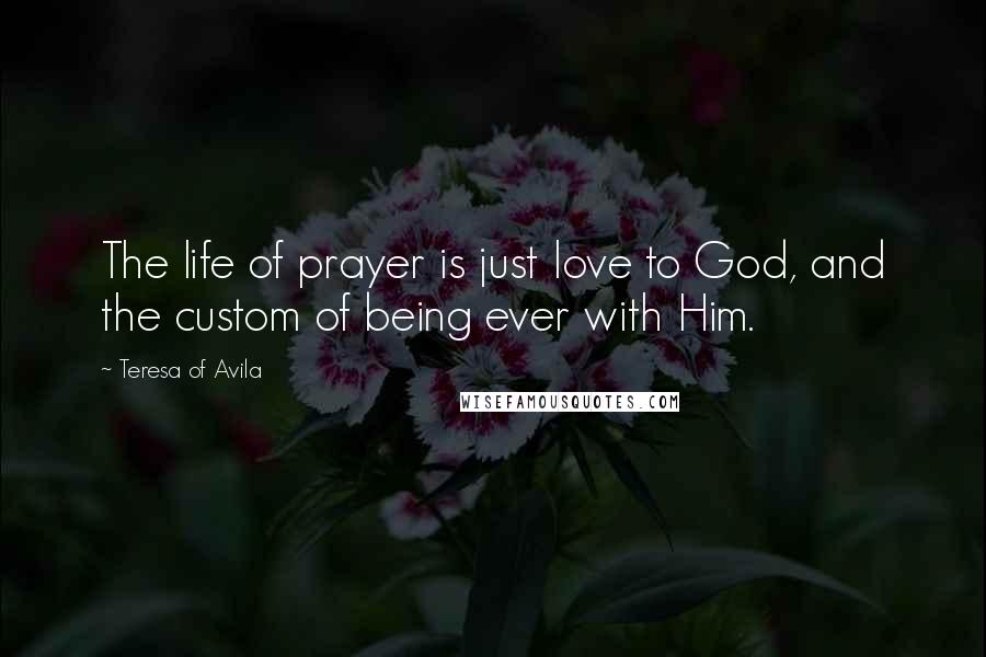 Teresa Of Avila Quotes: The life of prayer is just love to God, and the custom of being ever with Him.