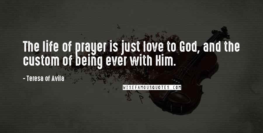 Teresa Of Avila Quotes: The life of prayer is just love to God, and the custom of being ever with Him.