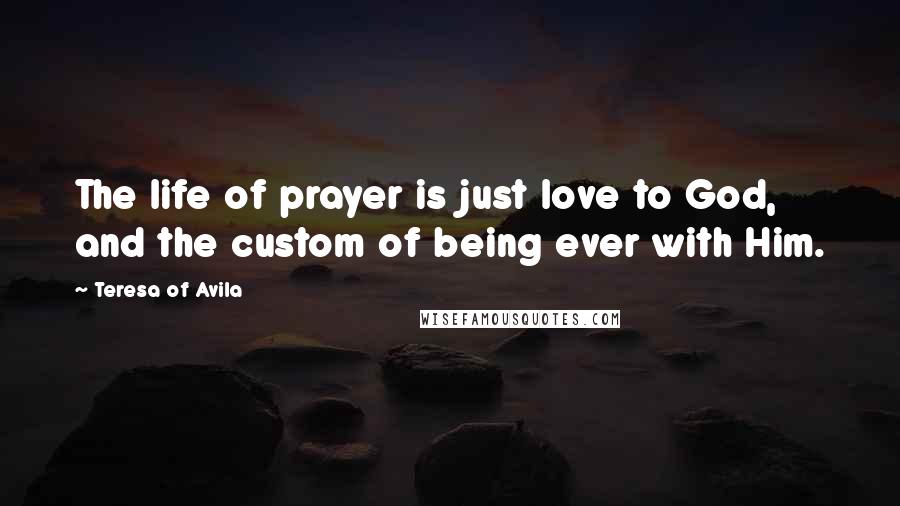 Teresa Of Avila Quotes: The life of prayer is just love to God, and the custom of being ever with Him.