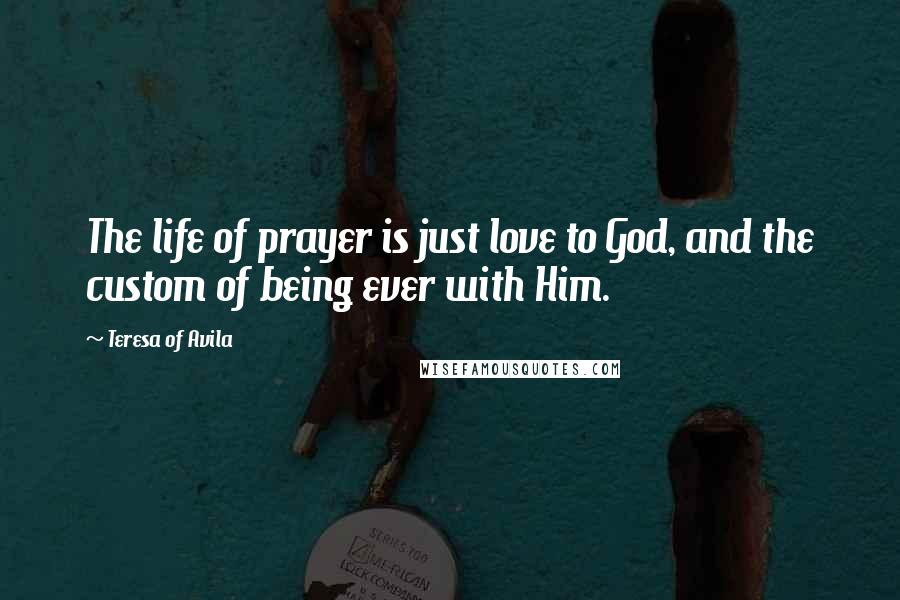 Teresa Of Avila Quotes: The life of prayer is just love to God, and the custom of being ever with Him.