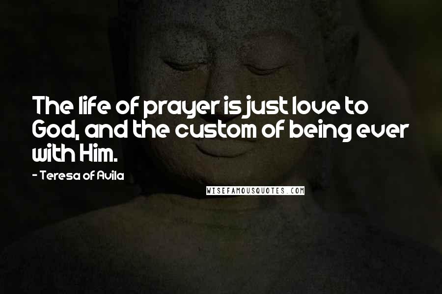 Teresa Of Avila Quotes: The life of prayer is just love to God, and the custom of being ever with Him.