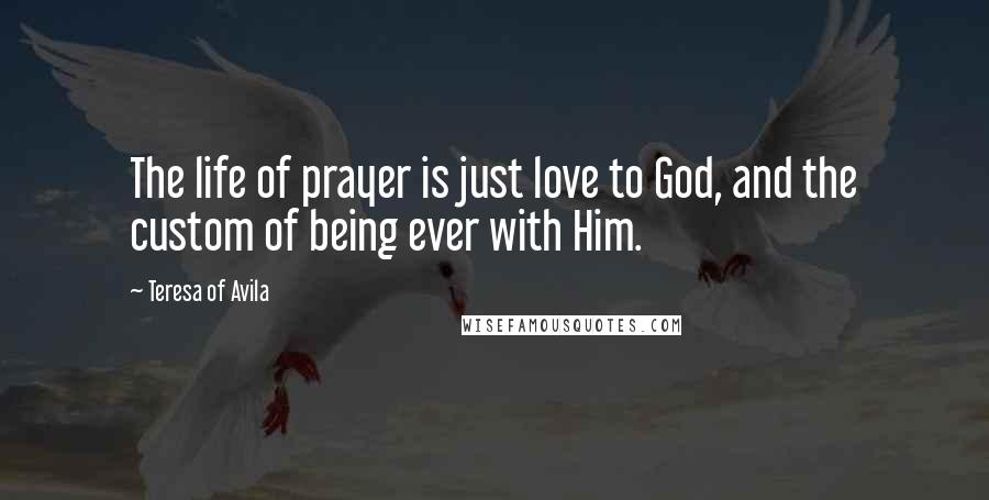 Teresa Of Avila Quotes: The life of prayer is just love to God, and the custom of being ever with Him.