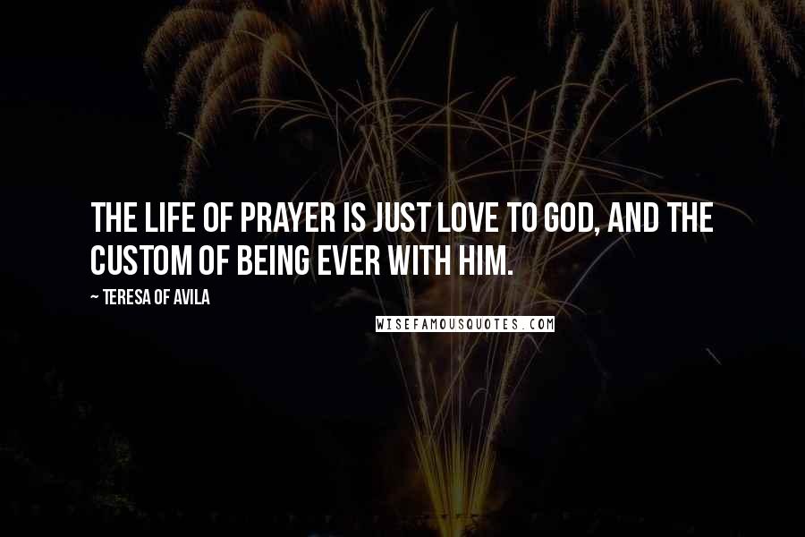 Teresa Of Avila Quotes: The life of prayer is just love to God, and the custom of being ever with Him.