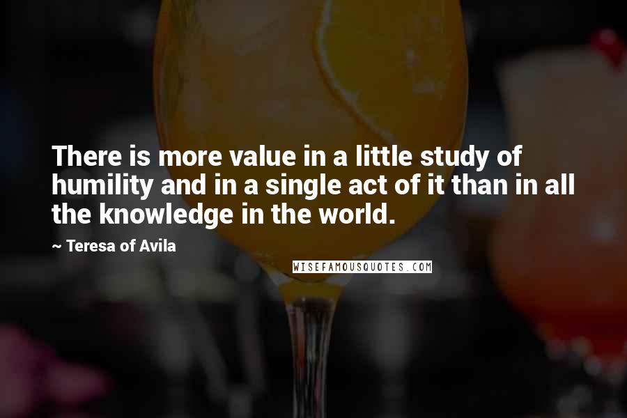 Teresa Of Avila Quotes: There is more value in a little study of humility and in a single act of it than in all the knowledge in the world.