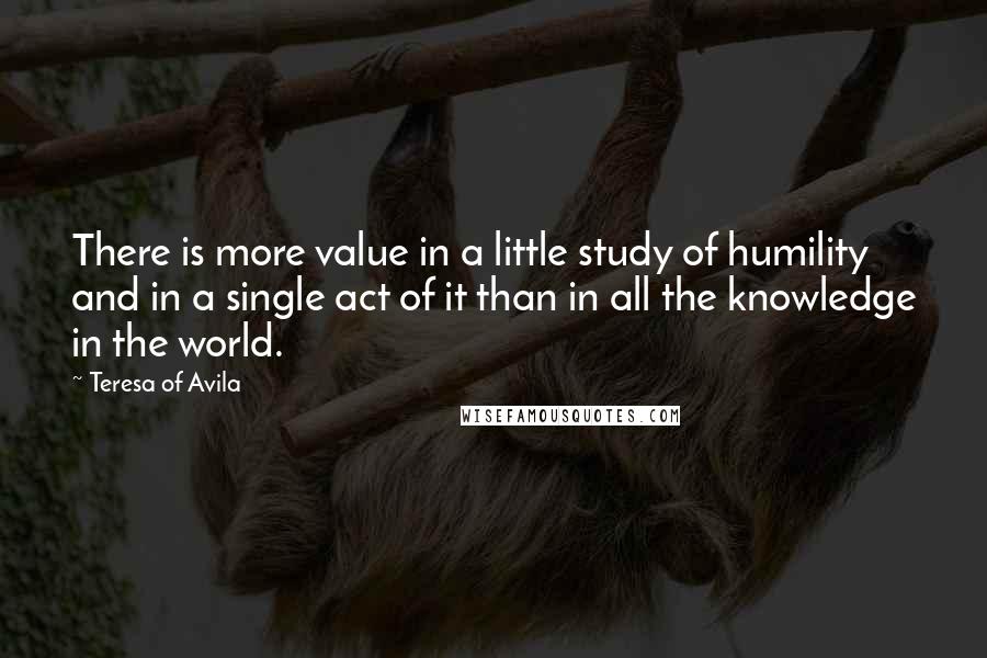 Teresa Of Avila Quotes: There is more value in a little study of humility and in a single act of it than in all the knowledge in the world.