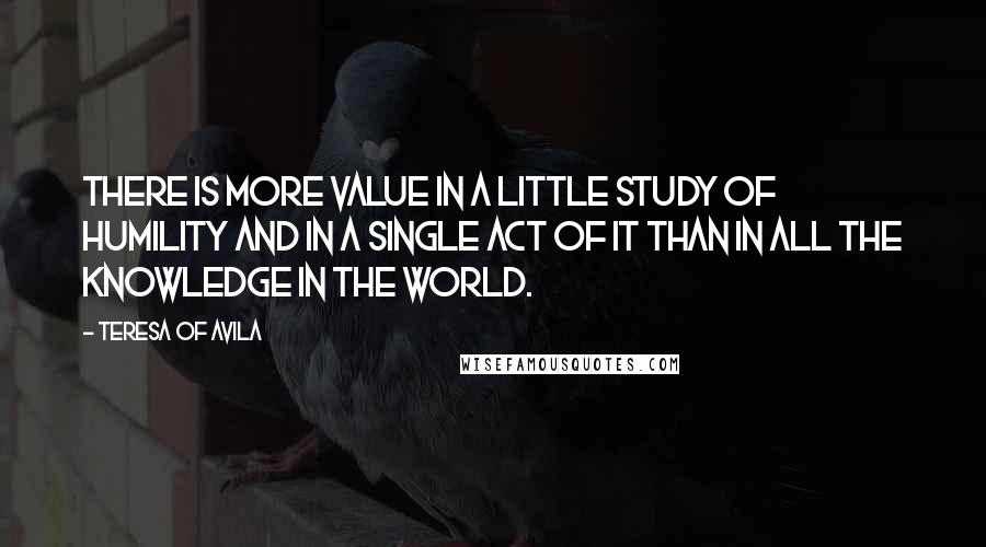 Teresa Of Avila Quotes: There is more value in a little study of humility and in a single act of it than in all the knowledge in the world.