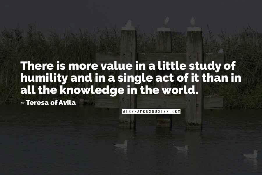 Teresa Of Avila Quotes: There is more value in a little study of humility and in a single act of it than in all the knowledge in the world.