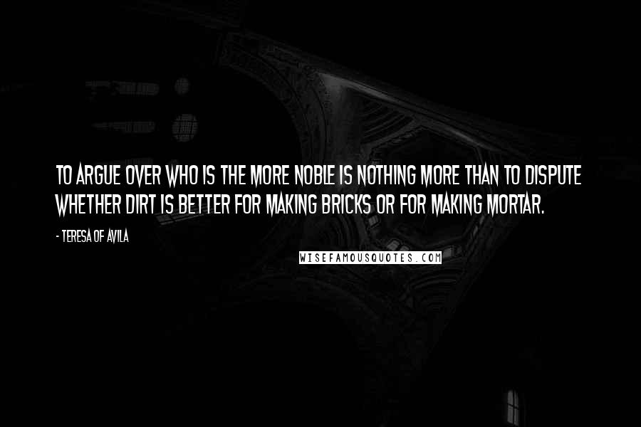 Teresa Of Avila Quotes: To argue over who is the more noble is nothing more than to dispute whether dirt is better for making bricks or for making mortar.