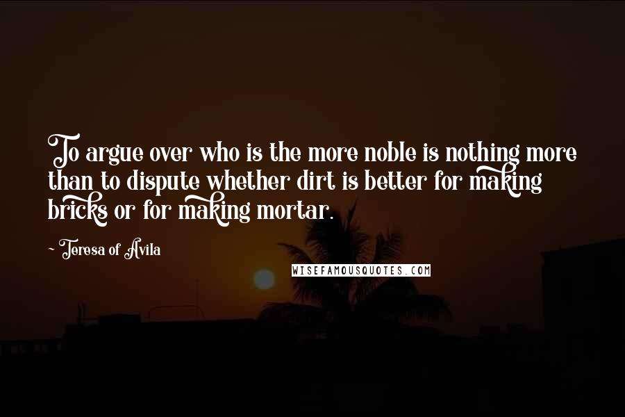 Teresa Of Avila Quotes: To argue over who is the more noble is nothing more than to dispute whether dirt is better for making bricks or for making mortar.