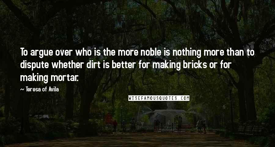 Teresa Of Avila Quotes: To argue over who is the more noble is nothing more than to dispute whether dirt is better for making bricks or for making mortar.