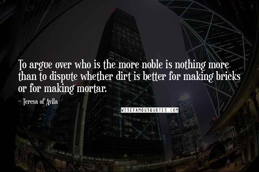 Teresa Of Avila Quotes: To argue over who is the more noble is nothing more than to dispute whether dirt is better for making bricks or for making mortar.