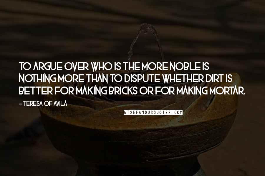 Teresa Of Avila Quotes: To argue over who is the more noble is nothing more than to dispute whether dirt is better for making bricks or for making mortar.