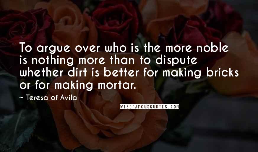 Teresa Of Avila Quotes: To argue over who is the more noble is nothing more than to dispute whether dirt is better for making bricks or for making mortar.