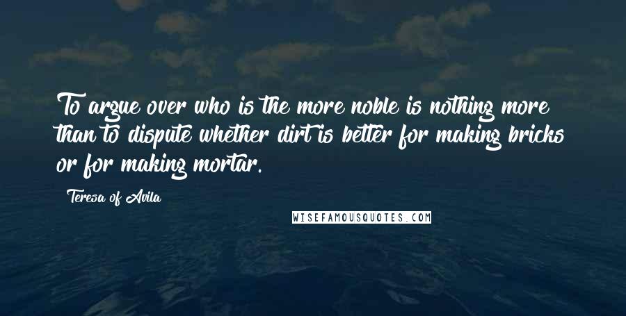 Teresa Of Avila Quotes: To argue over who is the more noble is nothing more than to dispute whether dirt is better for making bricks or for making mortar.