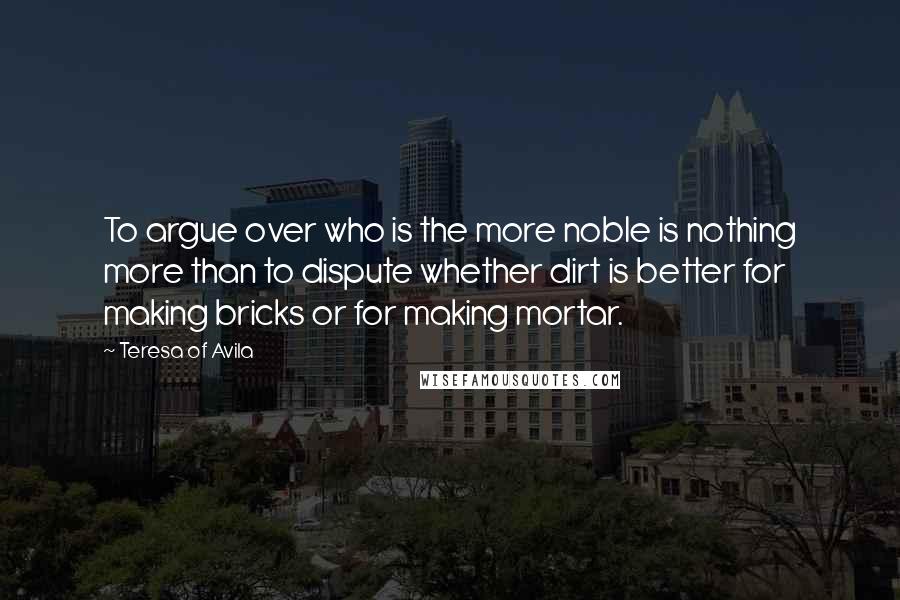 Teresa Of Avila Quotes: To argue over who is the more noble is nothing more than to dispute whether dirt is better for making bricks or for making mortar.