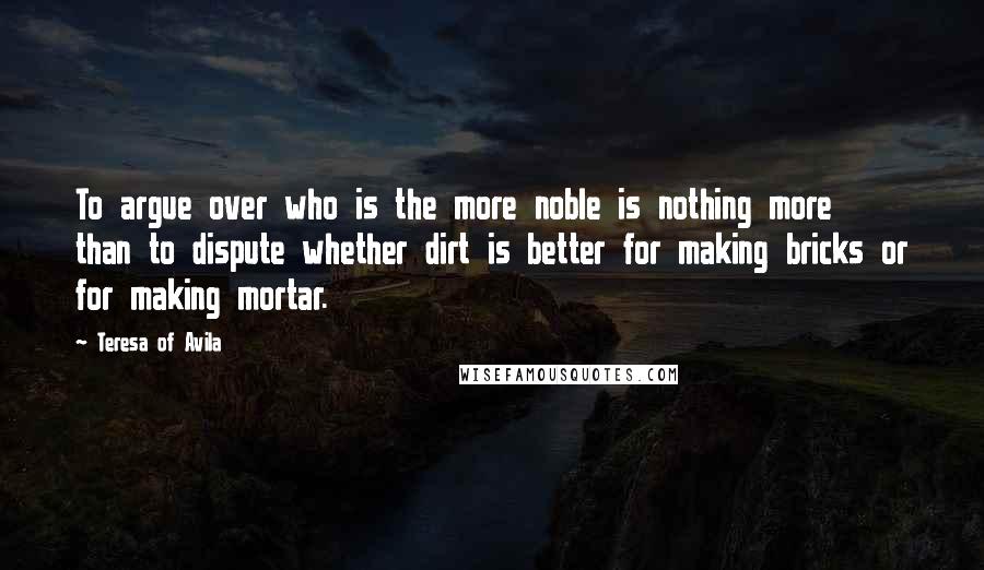 Teresa Of Avila Quotes: To argue over who is the more noble is nothing more than to dispute whether dirt is better for making bricks or for making mortar.