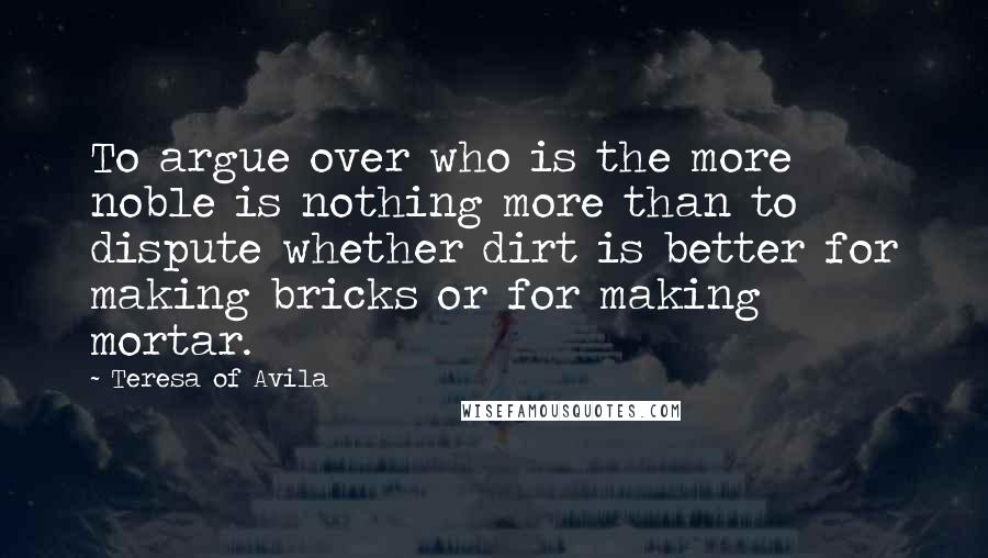 Teresa Of Avila Quotes: To argue over who is the more noble is nothing more than to dispute whether dirt is better for making bricks or for making mortar.