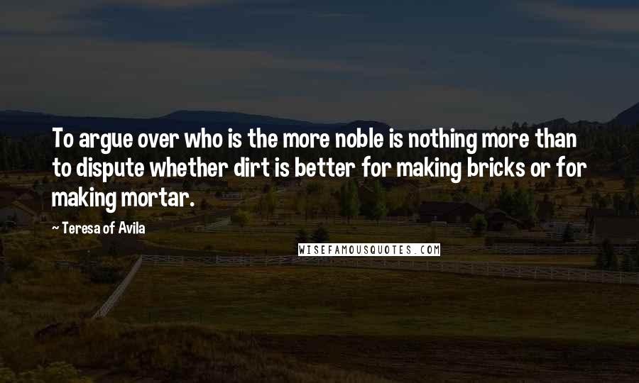 Teresa Of Avila Quotes: To argue over who is the more noble is nothing more than to dispute whether dirt is better for making bricks or for making mortar.