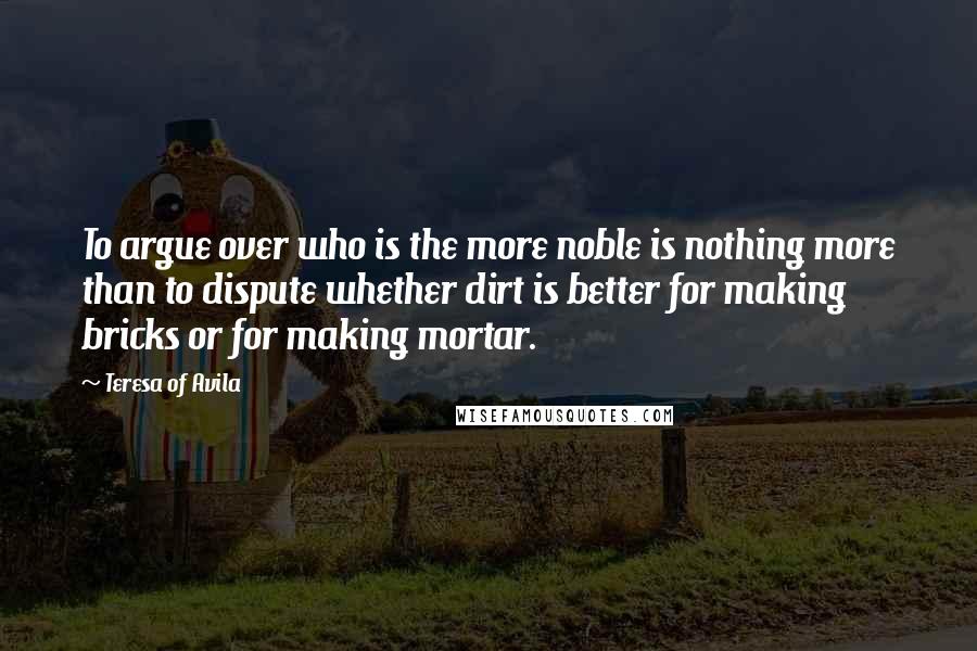 Teresa Of Avila Quotes: To argue over who is the more noble is nothing more than to dispute whether dirt is better for making bricks or for making mortar.