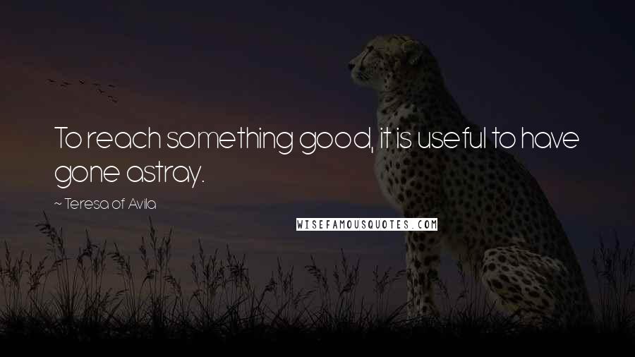 Teresa Of Avila Quotes: To reach something good, it is useful to have gone astray.