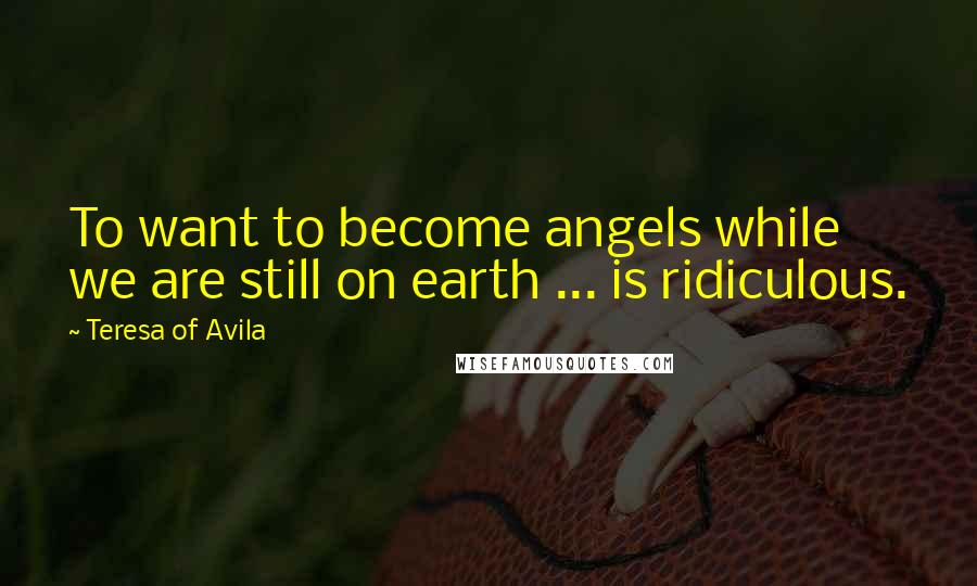 Teresa Of Avila Quotes: To want to become angels while we are still on earth ... is ridiculous.