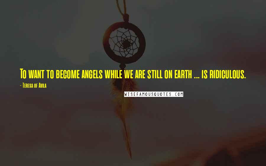 Teresa Of Avila Quotes: To want to become angels while we are still on earth ... is ridiculous.