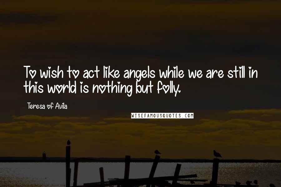 Teresa Of Avila Quotes: To wish to act like angels while we are still in this world is nothing but folly.