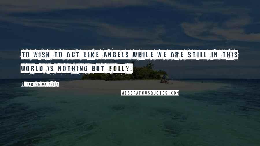 Teresa Of Avila Quotes: To wish to act like angels while we are still in this world is nothing but folly.