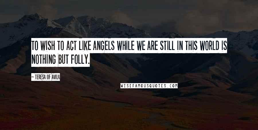 Teresa Of Avila Quotes: To wish to act like angels while we are still in this world is nothing but folly.