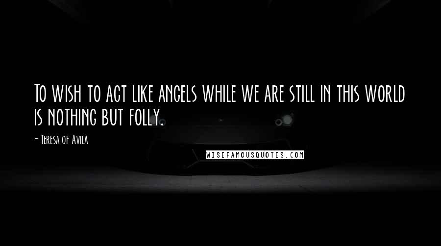 Teresa Of Avila Quotes: To wish to act like angels while we are still in this world is nothing but folly.