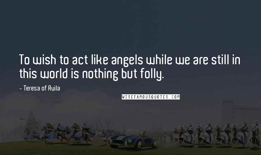 Teresa Of Avila Quotes: To wish to act like angels while we are still in this world is nothing but folly.
