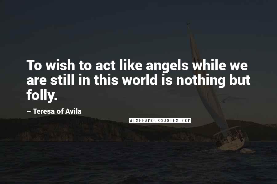 Teresa Of Avila Quotes: To wish to act like angels while we are still in this world is nothing but folly.