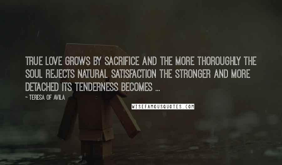 Teresa Of Avila Quotes: True love grows by sacrifice and the more thoroughly the soul rejects natural satisfaction the stronger and more detached its tenderness becomes ...