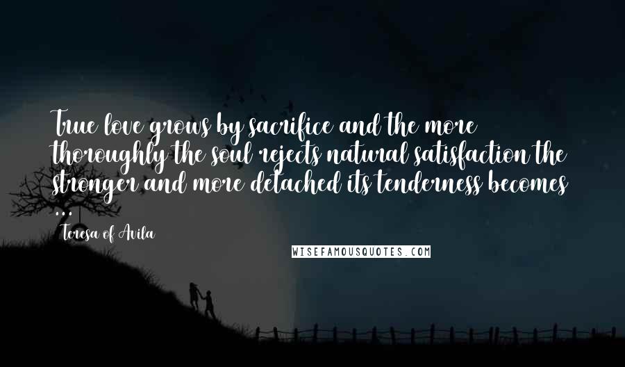 Teresa Of Avila Quotes: True love grows by sacrifice and the more thoroughly the soul rejects natural satisfaction the stronger and more detached its tenderness becomes ...