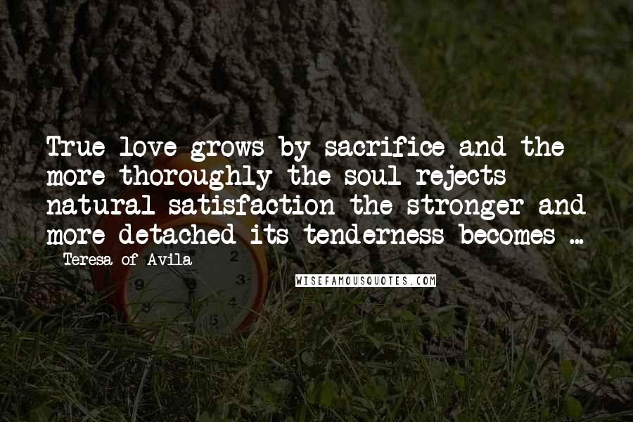 Teresa Of Avila Quotes: True love grows by sacrifice and the more thoroughly the soul rejects natural satisfaction the stronger and more detached its tenderness becomes ...