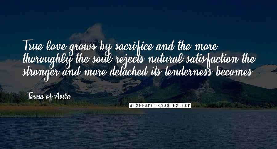 Teresa Of Avila Quotes: True love grows by sacrifice and the more thoroughly the soul rejects natural satisfaction the stronger and more detached its tenderness becomes ...