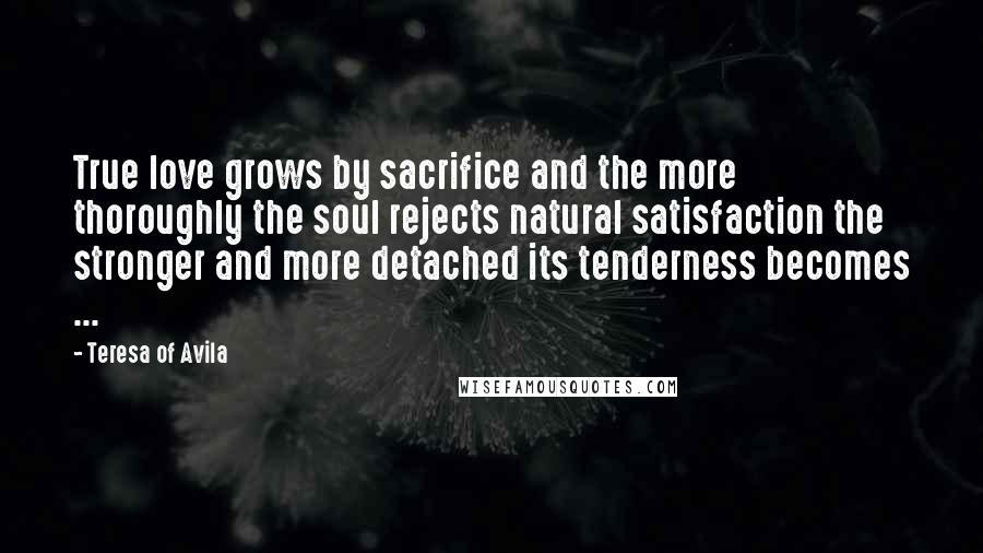 Teresa Of Avila Quotes: True love grows by sacrifice and the more thoroughly the soul rejects natural satisfaction the stronger and more detached its tenderness becomes ...