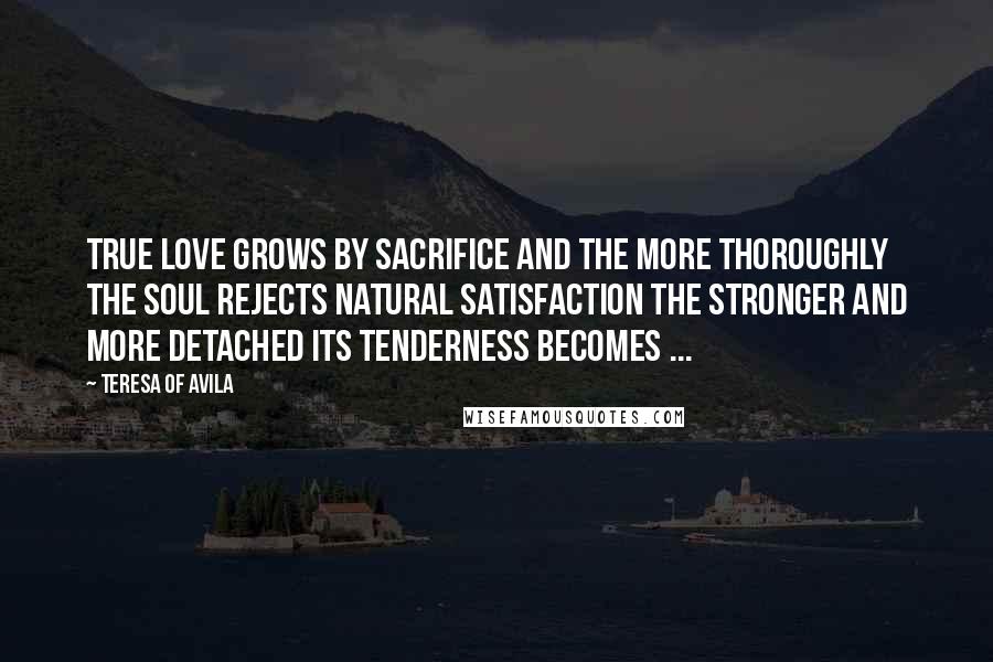 Teresa Of Avila Quotes: True love grows by sacrifice and the more thoroughly the soul rejects natural satisfaction the stronger and more detached its tenderness becomes ...