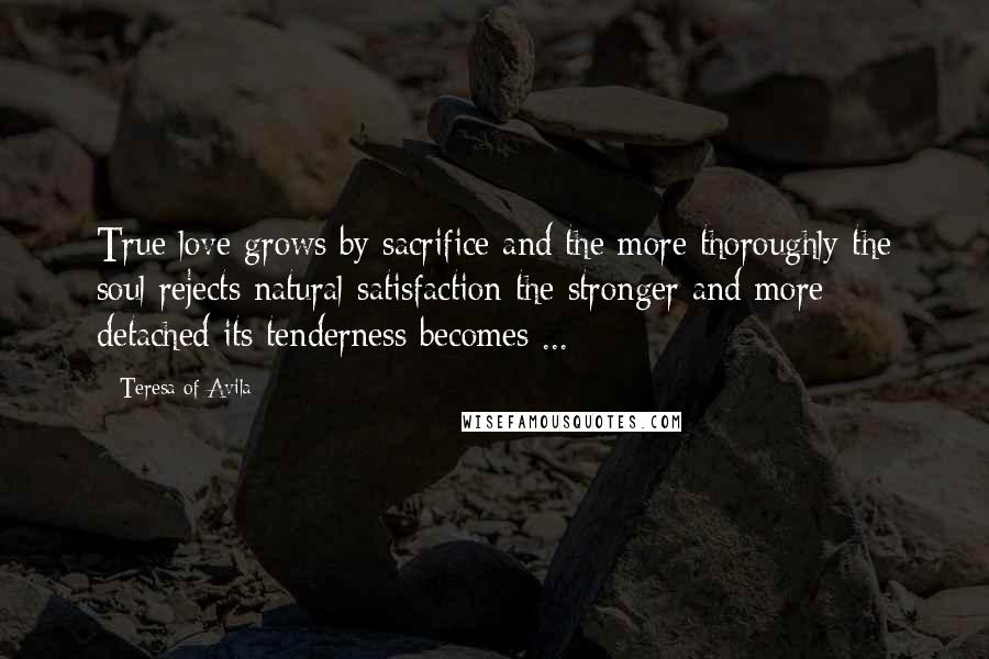 Teresa Of Avila Quotes: True love grows by sacrifice and the more thoroughly the soul rejects natural satisfaction the stronger and more detached its tenderness becomes ...