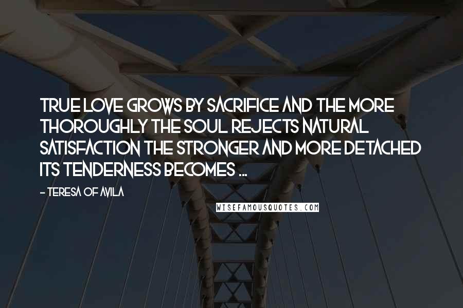 Teresa Of Avila Quotes: True love grows by sacrifice and the more thoroughly the soul rejects natural satisfaction the stronger and more detached its tenderness becomes ...